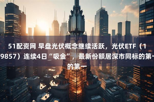 51配资网 早盘光伏概念继续活跃，光伏ETF（159857）连续4日“吸金”，最新份额居深市同标的第一