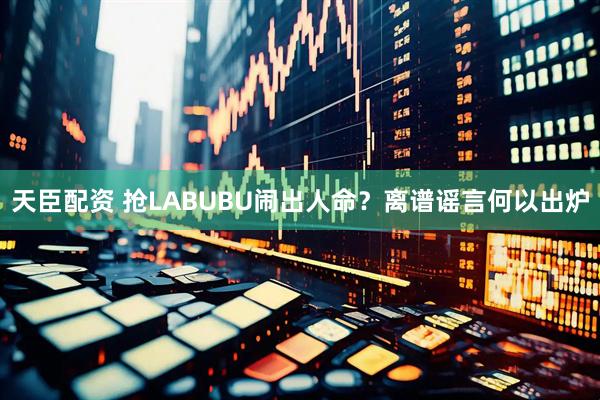 天臣配资 抢LABUBU闹出人命？离谱谣言何以出炉