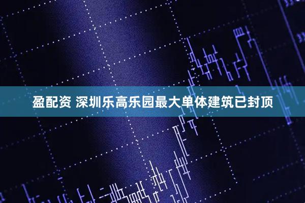 盈配资 深圳乐高乐园最大单体建筑已封顶