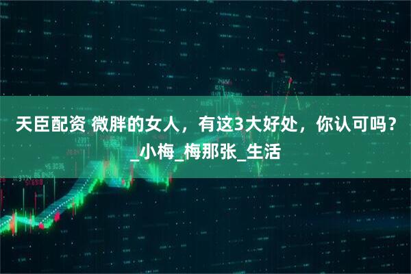 天臣配资 微胖的女人，有这3大好处，你认可吗？_小梅_梅那张_生活