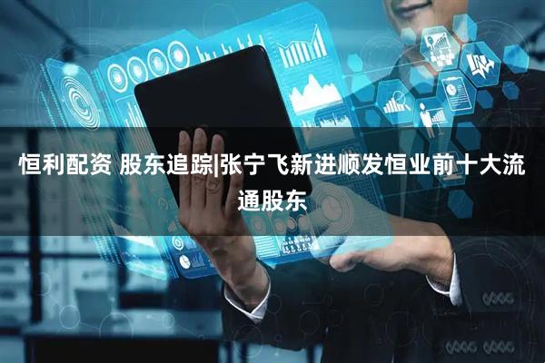 恒利配资 股东追踪|张宁飞新进顺发恒业前十大流通股东