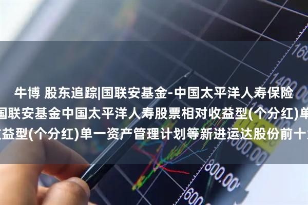 牛博 股东追踪|国联安基金-中国太平洋人寿保险股份有限公司-分红险-国联安基金中国太平洋人寿股票相对收益型(个分红)单一资产管理计划等新进运达股份前十大流通股东