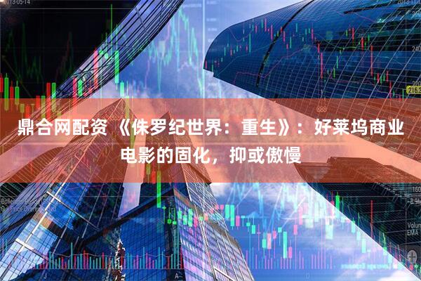 鼎合网配资 《侏罗纪世界：重生》：好莱坞商业电影的固化，抑或傲慢