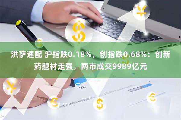 洪萨速配 沪指跌0.18%，创指跌0.68%：创新药题材走强，两市成交9989亿元