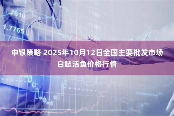 申银策略 2025年10月12日全国主要批发市场白鲢活鱼价格行情