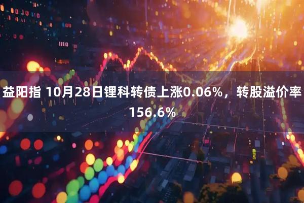 益阳指 10月28日锂科转债上涨0.06%，转股溢价率156.6%