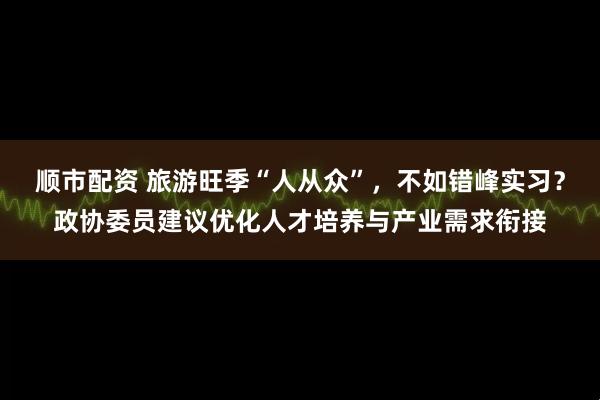 顺市配资 旅游旺季“人从众”，不如错峰实习？政协委员建议优化人才培养与产业需求衔接