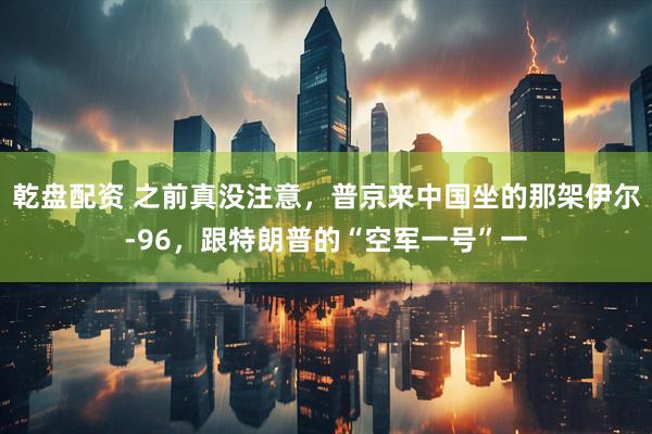 乾盘配资 之前真没注意，普京来中国坐的那架伊尔-96，跟特朗普的“空军一号”一