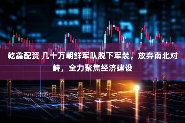 乾鑫配资 几十万朝鲜军队脱下军装，放弃南北对峙，全力聚焦经济建设