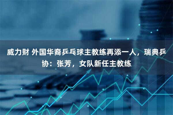 威力财 外国华裔乒乓球主教练再添一人，瑞典乒协：张芳，女队新任主教练